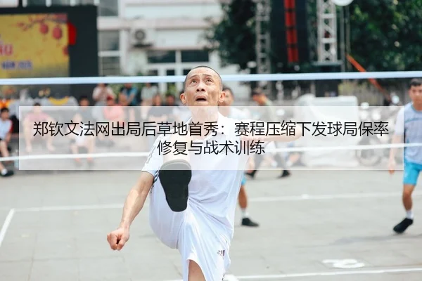 郑钦文法网出局后草地首秀：赛程压缩下发球局保率修复与战术训练