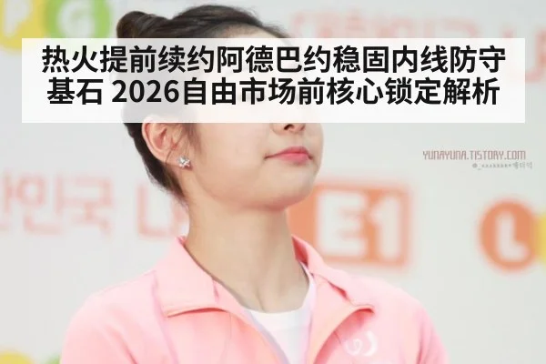 热火提前续约阿德巴约稳固内线防守基石 2026自由市场前核心锁定解析
