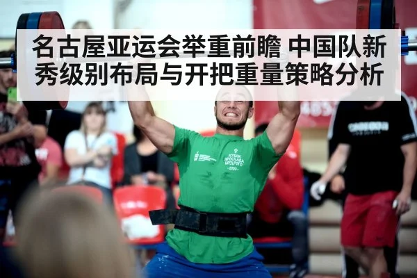 名古屋亚运会举重前瞻 中国队新秀级别布局与开把重量策略分析
