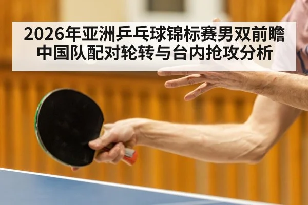 2026年亚洲乒乓球锦标赛男双前瞻 中国队配对轮转与台内抢攻分析